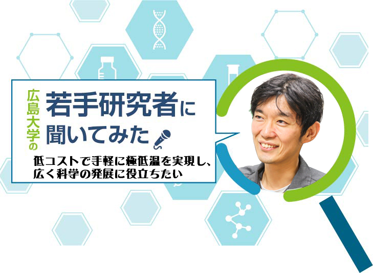 【広島大学の若手研究者】低コストで手軽に極低温を実現し、広く科学の発展に役立ちたい